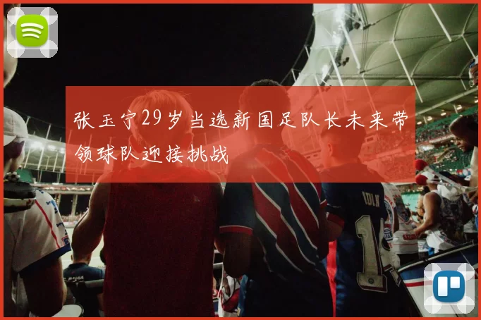 张玉宁29岁当选新国足队长未来带领球队迎接挑战