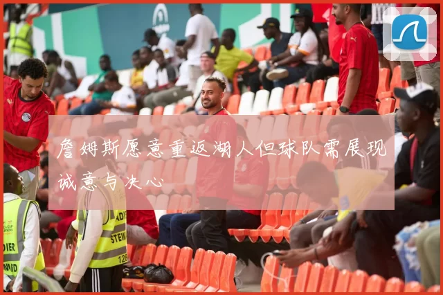 詹姆斯愿意重返湖人但球队需展现诚意与决心