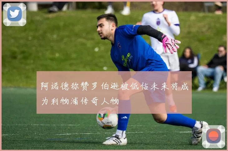 阿诺德称赞罗伯逊被低估未来将成为利物浦传奇人物