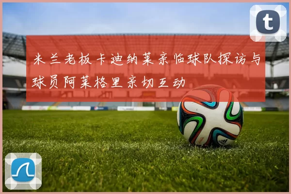 米兰老板卡迪纳莱亲临球队探访与球员阿莱格里亲切互动