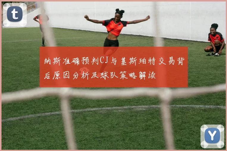 纳斯准确预判CJ与基斯珀特交易背后原因分析及球队策略解读