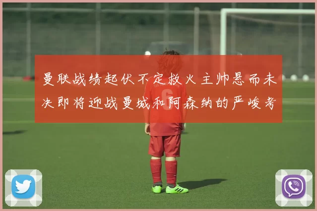 曼联战绩起伏不定救火主帅悬而未决即将迎战曼城和阿森纳的严峻考验