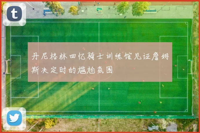 丹尼格林回忆骑士训练馆见证詹姆斯决定时的尴尬氛围