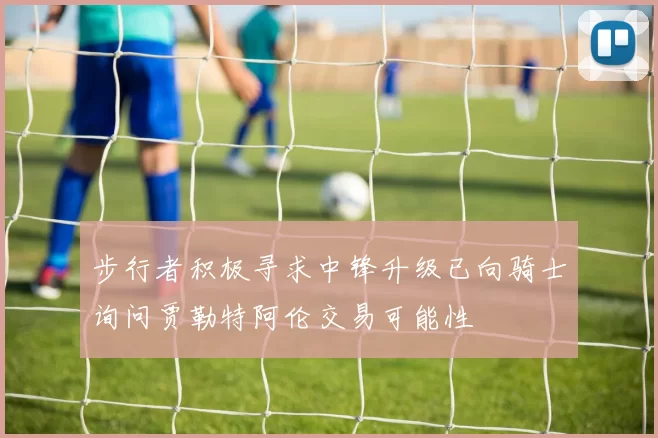 步行者积极寻求中锋升级已向骑士询问贾勒特阿伦交易可能性