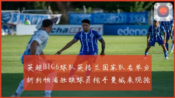 英超BIG6球队英格兰国家队名单分析利物浦独缺球员枪手曼城表现抢眼