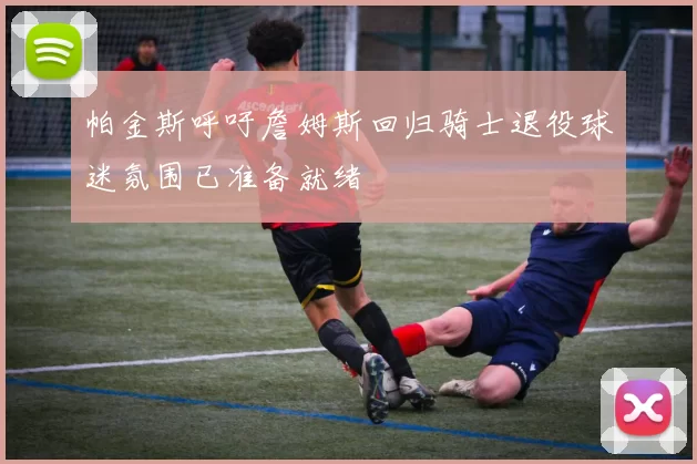 帕金斯呼吁詹姆斯回归骑士退役球迷氛围已准备就绪