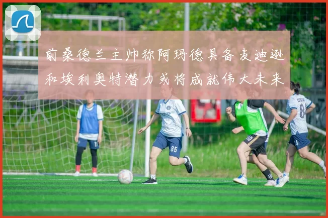 前桑德兰主帅称阿玛德具备麦迪逊和埃利奥特潜力或将成就伟大未来