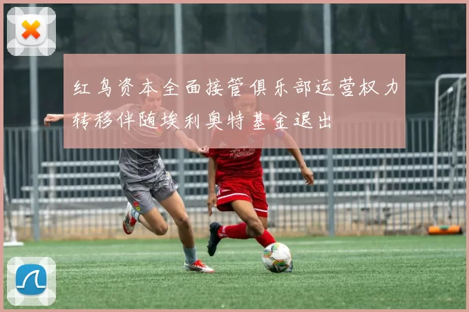 红鸟资本全面接管俱乐部运营权力转移伴随埃利奥特基金退出